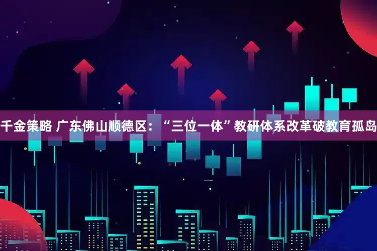 千金策略 广东佛山顺德区：“三位一体”教研体系改革破教育孤岛