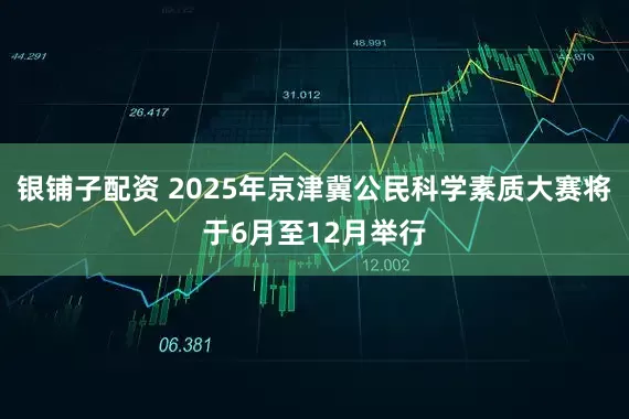 银铺子配资 2025年京津冀公民科学素质大赛将于6月至12月举行