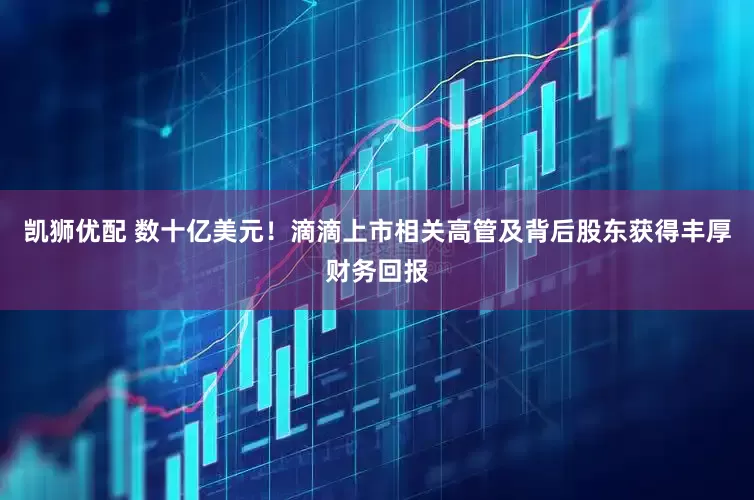 凯狮优配 数十亿美元！滴滴上市相关高管及背后股东获得丰厚财务回报