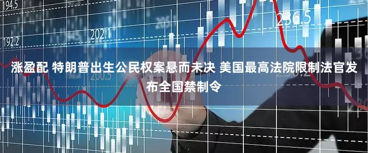 涨盈配 特朗普出生公民权案悬而未决 美国最高法院限制法官发布全国禁制令