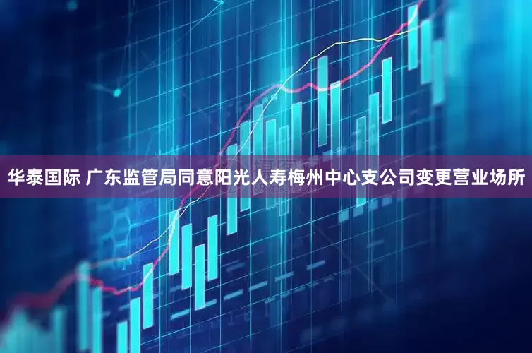 华泰国际 广东监管局同意阳光人寿梅州中心支公司变更营业场所