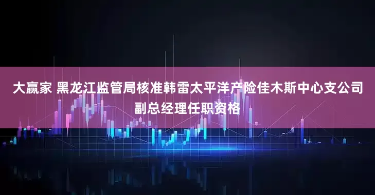 大赢家 黑龙江监管局核准韩雷太平洋产险佳木斯中心支公司副总经理任职资格