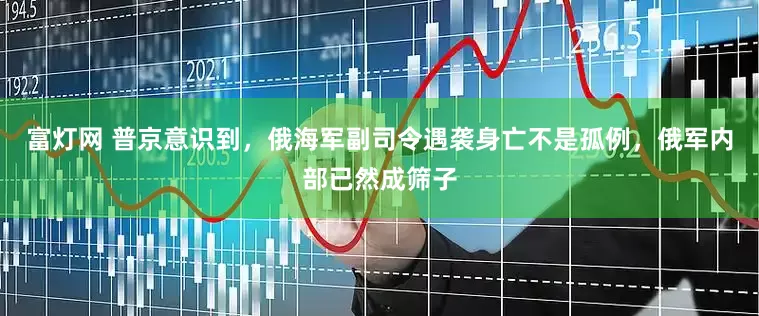 富灯网 普京意识到，俄海军副司令遇袭身亡不是孤例，俄军内部已然成筛子