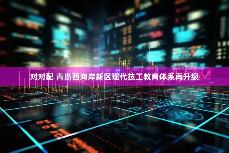 对对配 青岛西海岸新区现代技工教育体系再升级