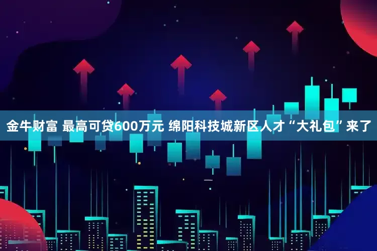 金牛财富 最高可贷600万元 绵阳科技城新区人才“大礼包”来了