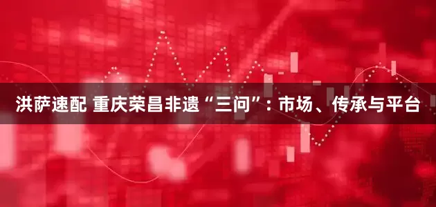 洪萨速配 重庆荣昌非遗“三问”: 市场、传承与平台