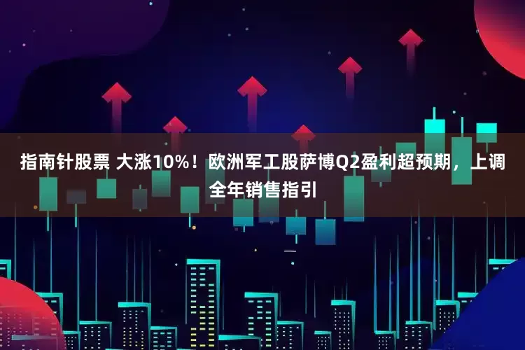 指南针股票 大涨10%！欧洲军工股萨博Q2盈利超预期，上调全年销售指引