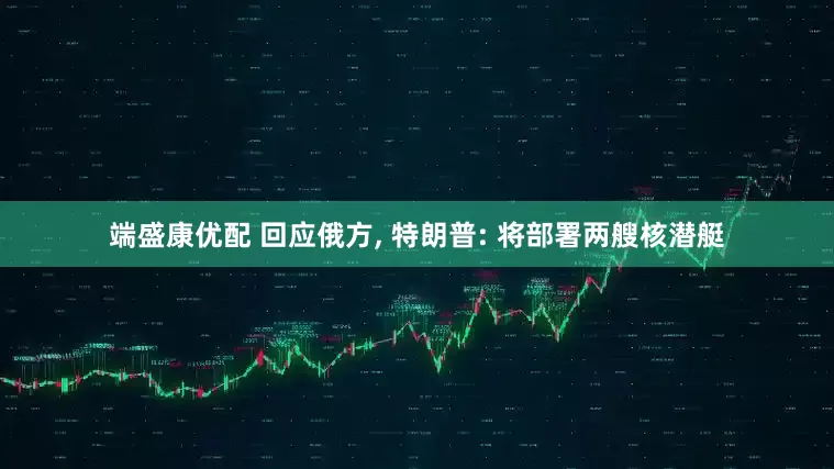 端盛康优配 回应俄方, 特朗普: 将部署两艘核潜艇