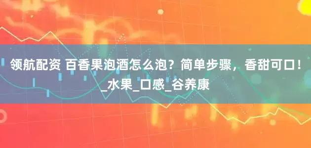 领航配资 百香果泡酒怎么泡？简单步骤，香甜可口！_水果_口感_谷养康