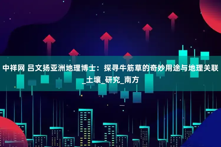 中祥网 吕文扬亚洲地理博士：探寻牛筋草的奇妙用途与地理关联_土壤_研究_南方