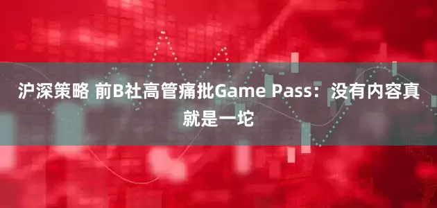 沪深策略 前B社高管痛批Game Pass：没有内容真就是一坨