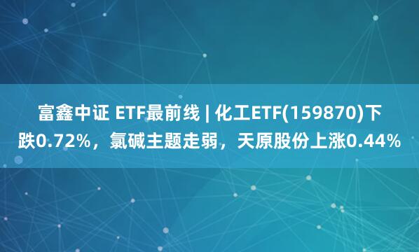 富鑫中证 ETF最前线 | 化工ETF(159870)下跌0.72%,氯碱主题走弱,天原股份上涨0.44%