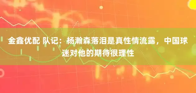 金鑫优配 队记：杨瀚森落泪是真性情流露，中国球迷对他的期待很理性