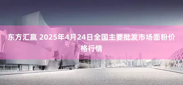 东方汇赢 2025年4月24日全国主要批发市场面粉价格行情