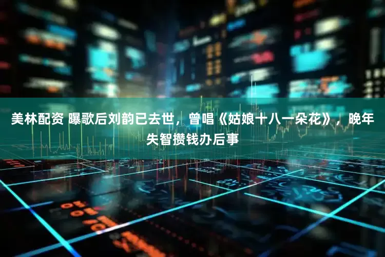 美林配资 曝歌后刘韵已去世，曾唱《姑娘十八一朵花》，晚年失智攒钱办后事