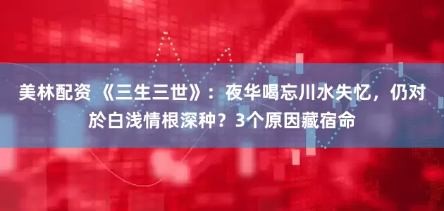 美林配资 《三生三世》：夜华喝忘川水失忆，仍对於白浅情根深种？3个原因藏宿命