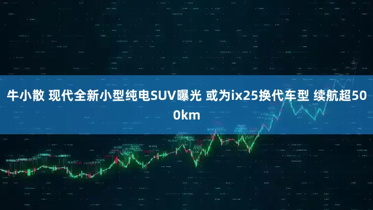 牛小散 现代全新小型纯电SUV曝光 或为ix25换代车型 续航超500km