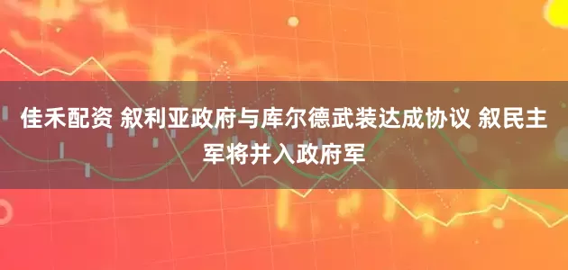 佳禾配资 叙利亚政府与库尔德武装达成协议 叙民主军将并入政府军