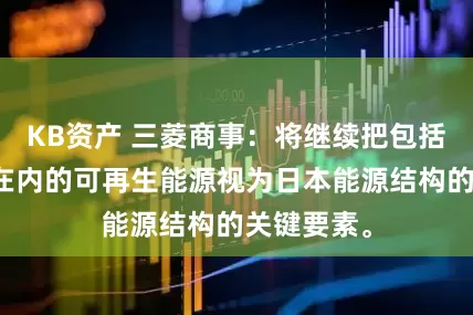 KB资产 三菱商事：将继续把包括海上风电在内的可再生能源视为日本能源结构的关键要素。