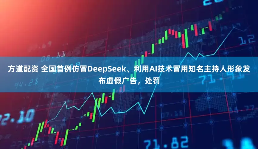 方道配资 全国首例仿冒DeepSeek、利用AI技术冒用知名主持人形象发布虚假广告，处罚