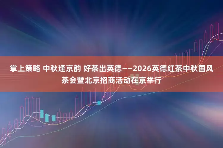 掌上策略 中秋逢京韵 好茶出英德——2026英德红茶中秋国风茶会暨北京招商活动在京举行